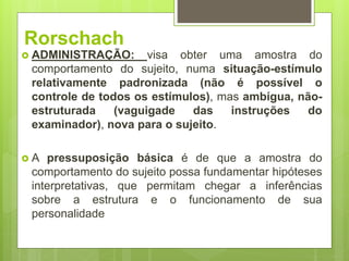 Rorschach
 ADMINISTRAÇÃO: visa obter uma amostra do
comportamento do sujeito, numa situação-estímulo
relativamente padronizada (não é possível o
controle de todos os estímulos), mas ambígua, não-
estruturada (vaguigade das instruções do
examinador), nova para o sujeito.
 A pressuposição básica é de que a amostra do
comportamento do sujeito possa fundamentar hipóteses
interpretativas, que permitam chegar a inferências
sobre a estrutura e o funcionamento de sua
personalidade
 