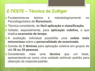 Z-TESTE – Técnica de Zulliger
 Fundamenta-se teórico e metodologicamente no
Psicodiagnóstico de Rorschach.
 Técnica consistente, de fácil aplicação e classificação.
 Voltado, especialmente, para aplicação coletiva, o que
implica economia de tempo.
 A avaliação individual possibilita uma coleta mais
minunciosa sobre a personalidade do examinado.
 Consta de 3 lâminas para aplicação coletiva em grupos de
até 30 ou 35 pessoas.
 Considerado mais uma técnica que um teste,
apresentando-se como uma unidade estímulo padrão para
obtenção de resposta-padrão.
 