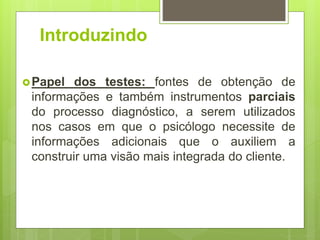 Introduzindo
Papel dos testes: fontes de obtenção de
informações e também instrumentos parciais
do processo diagnóstico, a serem utilizados
nos casos em que o psicólogo necessite de
informações adicionais que o auxiliem a
construir uma visão mais integrada do cliente.
 