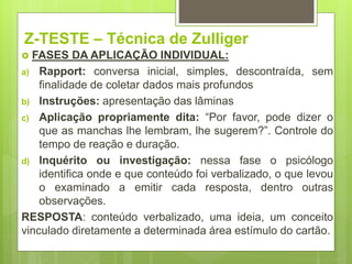 Z-TESTE – Técnica de Zulliger
 FASES DA APLICAÇÃO INDIVIDUAL:
a) Rapport: conversa inicial, simples, descontraída, sem
finalidade de coletar dados mais profundos
b) Instruções: apresentação das lâminas
c) Aplicação propriamente dita: “Por favor, pode dizer o
que as manchas lhe lembram, lhe sugerem?”. Controle do
tempo de reação e duração.
d) Inquérito ou investigação: nessa fase o psicólogo
identifica onde e que conteúdo foi verbalizado, o que levou
o examinado a emitir cada resposta, dentro outras
observações.
RESPOSTA: conteúdo verbalizado, uma ideia, um conceito
vinculado diretamente a determinada área estímulo do cartão.
 