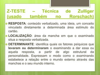 Z-TESTE – Técnica de Zulliger
(usado também no Rorschach)
 RESPOSTA: conteúdo verbalizado, uma ideia, um conceito
vinculado diretamente a determinada área estímulo do
cartão.
 LOCALIZAÇÃO: área da mancha em que o examinado
situa a resposta verbalizada.
 DETERMINANTE: identifica quais os fatores psíquicos que
levaram ou determinaram o examinando a dar essa ou
aquela resposta, a partir de algo estrutural da
personalidade. Expressam o modo como o examinando
estabelece a relação entre o mundo externo através das
manchas e o seu mundo interno.
 