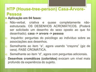 HTP (House-tree-person) Casa-Árvore-
Pessoa
 Aplicação em 04 fases:
a) Não-verbal, criativa e quase completamente não-
estruturada. OS DESENHOS ACROMÁTICOS. (Poderá
ser solicitado um desenho do sexo oposto ao que foi
desenhado). casa -> arvore -> pessoa
b) Inquérito: perguntas do psicólogo ao indivíduo sobre as
associações aos desenhos.
c) Semelhante ao item “a”, agora usando “crayons” (giz de
cera). FASE CROMÁTICA.
d) Semelhante ao item “d”, agora com perguntas adicionais.
• Desenhos cromáticos (coloridos) evocam um nível mais
profundo da experiência do sujeito.
 