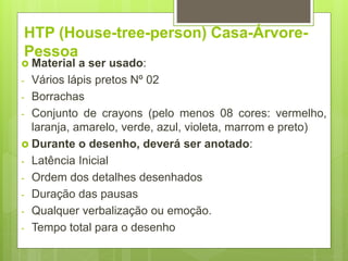 HTP (House-tree-person) Casa-Árvore-
Pessoa
 Material a ser usado:
- Vários lápis pretos Nº 02
- Borrachas
- Conjunto de crayons (pelo menos 08 cores: vermelho,
laranja, amarelo, verde, azul, violeta, marrom e preto)
 Durante o desenho, deverá ser anotado:
- Latência Inicial
- Ordem dos detalhes desenhados
- Duração das pausas
- Qualquer verbalização ou emoção.
- Tempo total para o desenho
 