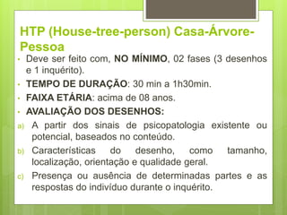 HTP (House-tree-person) Casa-Árvore-
Pessoa
• Deve ser feito com, NO MÍNIMO, 02 fases (3 desenhos
e 1 inquérito).
• TEMPO DE DURAÇÃO: 30 min a 1h30min.
• FAIXA ETÁRIA: acima de 08 anos.
• AVALIAÇÃO DOS DESENHOS:
a) A partir dos sinais de psicopatologia existente ou
potencial, baseados no conteúdo.
b) Características do desenho, como tamanho,
localização, orientação e qualidade geral.
c) Presença ou ausência de determinadas partes e as
respostas do indivíduo durante o inquérito.
 