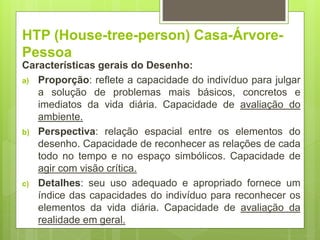 HTP (House-tree-person) Casa-Árvore-
Pessoa
Características gerais do Desenho:
a) Proporção: reflete a capacidade do indivíduo para julgar
a solução de problemas mais básicos, concretos e
imediatos da vida diária. Capacidade de avaliação do
ambiente.
b) Perspectiva: relação espacial entre os elementos do
desenho. Capacidade de reconhecer as relações de cada
todo no tempo e no espaço simbólicos. Capacidade de
agir com visão crítica.
c) Detalhes: seu uso adequado e apropriado fornece um
índice das capacidades do indivíduo para reconhecer os
elementos da vida diária. Capacidade de avaliação da
realidade em geral.
 