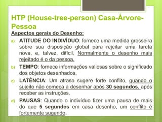 HTP (House-tree-person) Casa-Árvore-
Pessoa
Aspectos gerais do Desenho:
a) ATITUDE DO INDIVÍDUO: fornece uma medida grosseira
sobre sua disposição global para rejeitar uma tarefa
nova, e, talvez, difícil. Normalmente o desenho mais
rejeitado é o da pessoa.
b) TEMPO: fornece informações valiosas sobre o significado
dos objetos desenhados.
c) LATÊNCIA: Um atraso sugere forte conflito, quando o
sujeito não começa a desenhar após 30 segundos, após
receber as instruções.
d) PAUSAS: Quando o indivíduo fizer uma pausa de mais
do que 5 segundos em casa desenho, um conflito é
fortemente sugerido.
 