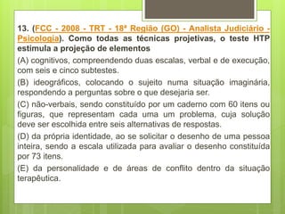 13. (FCC - 2008 - TRT - 18ª Região (GO) - Analista Judiciário -
Psicologia). Como todas as técnicas projetivas, o teste HTP
estimula a projeção de elementos
(A) cognitivos, compreendendo duas escalas, verbal e de execução,
com seis e cinco subtestes.
(B) ideográficos, colocando o sujeito numa situação imaginária,
respondendo a perguntas sobre o que desejaria ser.
(C) não-verbais, sendo constituído por um caderno com 60 itens ou
figuras, que representam cada uma um problema, cuja solução
deve ser escolhida entre seis alternativas de respostas.
(D) da própria identidade, ao se solicitar o desenho de uma pessoa
inteira, sendo a escala utilizada para avaliar o desenho constituída
por 73 itens.
(E) da personalidade e de áreas de conflito dentro da situação
terapêutica.
 