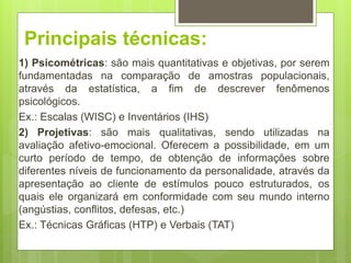 Principais técnicas:
1) Psicométricas: são mais quantitativas e objetivas, por serem
fundamentadas na comparação de amostras populacionais,
através da estatística, a fim de descrever fenômenos
psicológicos.
Ex.: Escalas (WISC) e Inventários (IHS)
2) Projetivas: são mais qualitativas, sendo utilizadas na
avaliação afetivo-emocional. Oferecem a possibilidade, em um
curto período de tempo, de obtenção de informações sobre
diferentes níveis de funcionamento da personalidade, através da
apresentação ao cliente de estímulos pouco estruturados, os
quais ele organizará em conformidade com seu mundo interno
(angústias, conflitos, defesas, etc.)
Ex.: Técnicas Gráficas (HTP) e Verbais (TAT)
 