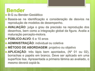 Bender
 B-G ou Bender-Gestáltico
 Baseia-se na identificação e consideração de desvios na
reprodução de modelos de desempenho.
 AVALIAÇÃO: julga o grau da precisão na reprodução dos
desenhos, bem como a integração global da figura. Avalia a
maturação percepto-motora.
 PÚBLICO-ALVO: 6 a 10 anos
 ADMINISTRAÇÃO: individual ou coletiva
 MÉTODO DE ABORDAGEM: projetivo ou objetivo
 APLICAÇÃO: três lápis bem apontados, (Nº 01 ou 02),
borrachas e papéis em branco. Deve ser aplicado em uma
superfície lisa. Apresentada a primeira lâmina ao avaliado, o
mesmo deverá copiá-la.
 