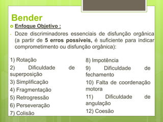 Bender
1) Rotação
2) Dificuldade de
superposição
3) Simplificação
4) Fragmentação
5) Retrogressão
6) Perseveração
7) Colisão
8) Impotência
9) Dificuldade de
fechamento
10) Falta de coordenação
motora
11) Dificuldade de
angulação
12) Coesão
 Enfoque Objetivo :
- Doze discriminadores essenciais de disfunção orgânica
(a partir de 5 erros possíveis, é suficiente para indicar
comprometimento ou disfunção orgânica):
 