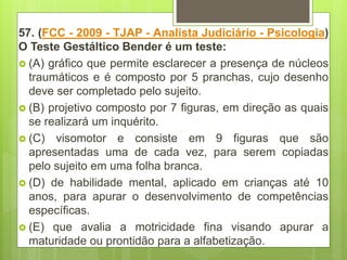 57. (FCC - 2009 - TJAP - Analista Judiciário - Psicologia)
O Teste Gestáltico Bender é um teste:
 (A) gráfico que permite esclarecer a presença de núcleos
traumáticos e é composto por 5 pranchas, cujo desenho
deve ser completado pelo sujeito.
 (B) projetivo composto por 7 figuras, em direção as quais
se realizará um inquérito.
 (C) visomotor e consiste em 9 figuras que são
apresentadas uma de cada vez, para serem copiadas
pelo sujeito em uma folha branca.
 (D) de habilidade mental, aplicado em crianças até 10
anos, para apurar o desenvolvimento de competências
específicas.
 (E) que avalia a motricidade fina visando apurar a
maturidade ou prontidão para a alfabetização.
 