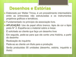 Desenhos e Estórias
 Elaborado por Walter Trinca, é um procedimento intermediário
entre as entrevistas não estruturadas e os instrumentos
projetivos gráficos e temáticos.
 Fundamentado no princípio da associação livre.
 APLICAÇÃO: Uso de papel ofício branco, lápis de cor e lápis
preto N° 2. Espalha-se o material sobre a mesa:
- É solicitado ao cliente que faça um desenho livre
- Em seguida, pede-se para que ele conte uma história, a partir
do desenho
- Realização do inquérito
- Pede-se ao cliente um título para a produção
- Serão produzidas 05 unidades (desenho, estória, inquérito e
título)
 