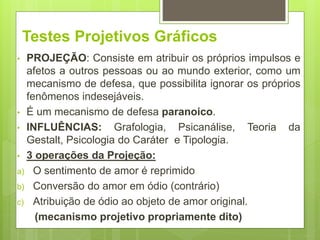 Testes Projetivos Gráficos
• PROJEÇÃO: Consiste em atribuir os próprios impulsos e
afetos a outros pessoas ou ao mundo exterior, como um
mecanismo de defesa, que possibilita ignorar os próprios
fenômenos indesejáveis.
• É um mecanismo de defesa paranoico.
• INFLUÊNCIAS: Grafologia, Psicanálise, Teoria da
Gestalt, Psicologia do Caráter e Tipologia.
• 3 operações da Projeção:
a) O sentimento de amor é reprimido
b) Conversão do amor em ódio (contrário)
c) Atribuição de ódio ao objeto de amor original.
(mecanismo projetivo propriamente dito)
 