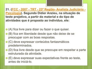 21. (FCC - 2007 - TRT - 23ª Região- Analista Judiciário -
Psicologia). Segundo Didier Anzieu, na situação de
teste projetivo, a partir do material e do tipo de
atividades que é proposto ao indivíduo, ele:
 (A) fica livre para dizer ou fazer o que quiser.
 (B) fica em liberdade desde que não deixe de se
preocupar com as boas respostas.
 (C) deve expressar conteúdos fantasmáticos
predeterminados.
 (D) fica livre desde que se preocupe em respeitar a parte
estruturada da atividade.
 (E) deve expressar suas expectativas frente ao teste,
antes de iniciá-lo.
 