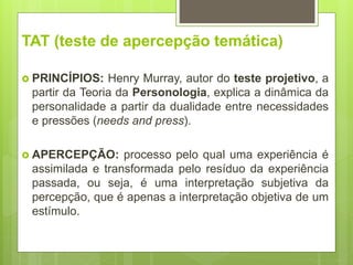 TAT (teste de apercepção temática)
 PRINCÍPIOS: Henry Murray, autor do teste projetivo, a
partir da Teoria da Personologia, explica a dinâmica da
personalidade a partir da dualidade entre necessidades
e pressões (needs and press).
 APERCEPÇÃO: processo pelo qual uma experiência é
assimilada e transformada pelo resíduo da experiência
passada, ou seja, é uma interpretação subjetiva da
percepção, que é apenas a interpretação objetiva de um
estímulo.
 
