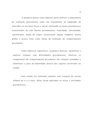 10


            A pesquisa possui como objetivo geral analisar a importância

da   avaliação   psicomotora   como   um      instrumento   de   adaptação   do

indivíduo ao seu meio físico e social, utilizando os testes psicomotores

(constituídos de sete fatores psicomotores: tonicidade, lateralidade,

equilibração, noção de corpo, estruturação espaço temporal, praxia

global e praxia fina) como forma de avaliação do comportamento

psicomotor.



            Como objetivos específicos, propomos detectar, identificar e

 analisar    crianças   com    dificuldades     psicomotoras;    observar    os

 componentes do comportamento psicomotor nas crianças estudadas e

 identificar o grau de maturidade motora dos sujeitos envolvidos no

 estudo.



            Este estudo foi realizado somente com crianças do ensino

 infantil de 4 a 6 anos. Nelas foram aplicados os testes e atividades

 psicomotoras.
 