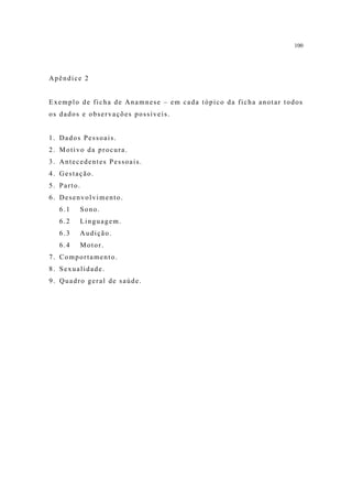 100




Apêndice 2


Exemplo de ficha de Anamnese – em cada tópico da ficha anotar todos
os dados e observações possíveis.


1. Dados Pessoais.
2. Motivo da procura.
3. Antecedentes Pessoais.
4. Gestação.
5. Parto.
6. Desenvolvimento.
   6.1      Sono.
   6.2      Linguagem.
   6.3      Audição.
   6.4      Motor.
7. Comportamento.
8. Sexualidade.
9. Quadro geral de saúde.
 