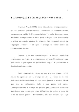 11




1. A EVOLUÇÃO DA CRIANÇA DOS 4 AOS 6 ANOS .




           Segundo Piaget (1975), nesta faixa etária a criança encontra-

se    no   período        pré-operacional,         ocorrendo       o     desenvolvimento

extremamente rápido da linguagem falada. Por volta dos quatro anos

de idade a criança adquire a maior parte da língua local. Compreende

e utiliza um grande número de palavras. Esse desenvolvimento da

linguagem     somente       se   dá   após     a    criança    se       tornar   capaz   de

representação interna.



           Durante    o    período    pré-operacional,         a       criança   representa

internamente os objetos e acontecimentos e pensa. No entanto, o seu

pensamento é pré-lógico ou parcialmente lógico. O pensamento é

dominado pela percepção.



           Outra característica deste período é a que Piaget (1975)

chama de egocentrismo. A criança acredita que todas as pessoas

pensam do mesmo modo que ela, que todos pensam as mesmas coisas

que    ela,   e,     logicamente,       tudo        o   que        pensa     está    certo.

Consequentemente a criança no período pré-operacional raramente

questiona o seu pensamento e tem dificuldade de aceitar o ponto de

vista de outras pessoas. Literalmente, ela não acredita que haja
 