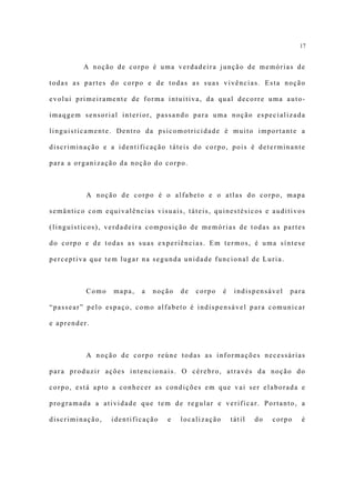 17


         A noção de corpo é uma verdadeira junção de memórias de

todas as partes do corpo e de todas as suas vivências. Esta noção

evolui primeiramente de forma intuitiva, da qual decorre uma auto-

imaqgem sensorial interior, passando para uma noção especializada

linguisticamente. Dentro da psicomotricidade é muito importante a

discriminação e a identificação táteis do corpo, pois é determinante

para a organização da noção do corpo.



          A noção de corpo é o alfabeto e o atlas do corpo, mapa

semântico com equivalências visuais, táteis, quinestésicos e auditivos

(linguísticos), verdadeira composição de memórias de todas as partes

do corpo e de todas as suas experiências. Em termos, é uma síntese

perceptiva que tem lugar na segunda unidade funcional de Luria.



          Como   mapa,   a   noção   de   corpo    é    indispensável   para

“passear” pelo espaço, como alfabeto é indispensável para comunicar

e aprender.



          A noção de corpo reúne todas as informações necessárias

para produzir ações intencionais. O cérebro, através da noção do

corpo, está apto a conhecer as condições em que vai ser elaborada e

programada a atividade que tem de regular e verificar. Portanto, a

discriminação,   identificação   e   localização       tátil   do   corpo   é
 