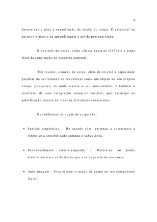 18


determinante para a organização da noção do corpo. É essencial ao

desenvolvimento da aprendizagem e até da personalidade.



          O controle do corpo, como afirma Lapierre (1977) é a etapa

final da construção do esquema corporal.



              Em resumo, a noção de corpo, além de revelar a capacidade

peculiar do ser humano se reconhecer como um objeto no seu próprio

campo perceptivo, de onde resulta o seu autocontrole, é também o

resultado de uma integração sensorial cortical, que participa na

planificação motora de todas as atividades conscientes.



          Os subfatores da noção de corpo são :



•   Sentido cinestésico – De acordo com, pertence a somestesia e

    refere-se a sensibilidade cutânea e subcutânea.



•   Reconhecimento        direita-esquerda   –   Refere-se   ao    poder

    discriminativo e verbalizado que a criança tem do seu corpo.



•   Auto-imagem – Visa estudar a noção de corpo no seu componente

    facial.
 