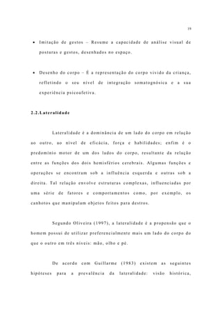 19


•   Imitação de gestos – Resume a capacidade de análise visual de

    posturas e gestos, desenhados no espaço.



•   Desenho do corpo – É a representação do corpo vivido da criança,

    refletindo o seu nível de integração somatognósica e a sua

    experiência psicoafetiva.



2.2.Lateralidade



            Lateralidade é a dominância de um lado do corpo em relação

ao outro, ao nível de eficácia, força e habilidades; enfim é o

predomínio motor de um dos lados do corpo, resultante da relação

entre as funções dos dois hemisférios cerebrais. Algumas funções e

operações se encontram sob a influência esquerda e outras sob a

direita. Tal relação envolve estruturas complexas, influenciadas por

uma série de fatores e comportamentos como, por exemplo, os

canhotos que manipulam objetos feitos para destros.



            Segundo Oliveira (1997), a lateralidade é a propensão que o

homem possui de utilizar preferencialmente mais um lado do corpo do

que o outro em três níveis: mão, olho e pé.



            De   acordo    com   Guillarme   (1983)   existem   as   seguintes

hipóteses    para   a     prevalência   da   lateralidade:   visão   histórica,
 