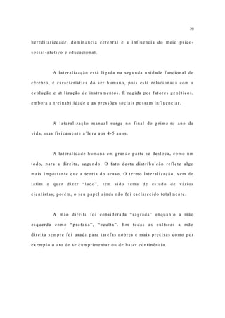 20


hereditariedade, dominância cerebral e a influencia do meio psico-

social-afetivo e educacional.



         A lateralização está ligada na segunda unidade funcional do

cérebro, é característica do ser humano, pois está relacionada com a

evolução e utilização de instrumentos. É regida por fatores genéticos,

embora a treinabilidade e as pressões sociais possam influenciar.



         A lateralização manual surge no final do primeiro ano de

vida, mas fisicamente aflora aos 4-5 anos.



         A lateralidade humana em grande parte se desloca, como um

todo, para a direita, segundo. O fato desta distribuição reflete algo

mais importante que a teoria do acaso. O termo lateralização, vem do

latim e quer dizer “lado”, tem sido tema de estudo de vários

cientistas, porém, o seu papel ainda não foi esclarecido totalmente.



         A mão direita foi considerada “sagrada” enquanto a mão

esquerda como “profana”, “oculta”. Em todas as culturas a mão

direita sempre foi usada para tarefas nobres e mais precisas como por

exemplo o ato de se cumprimentar ou de bater continência.
 