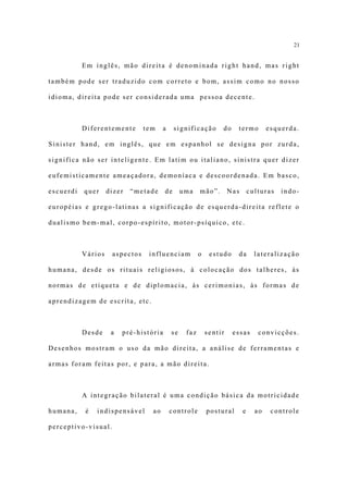 21


           Em inglês, mão direita é denominada right hand, mas right

também pode ser traduzido com correto e bom, assim como no nosso

idioma, direita pode ser considerada uma pessoa decente.



           Diferentemente       tem    a     significação       do    termo          esquerda.

Sinister hand, em inglês, que em espanhol se designa por zurda,

significa não ser inteligente. Em latim ou italiano, sinistra quer dizer

eufemisticamente ameaçadora, demoníaca e descoordenada. Em basco,

escuerdi   quer     dizer   “metade     de      uma    mão”.        Nas       culturas   indo-

européias e grego-latinas a significação de esquerda-direita reflete o

dualismo bem-mal, corpo-espírito, motor-psíquico, etc.



           Vários    aspectos    influenciam           o    estudo    da        lateralização

humana, desde os rituais religiosos, à colocação dos talheres, às

normas de etiqueta e de diplomacia, às cerimonias, às formas de

aprendizagem de escrita, etc.



           Desde     a   pré-história      se    faz       sentir    essas       convicções.

Desenhos mostram o uso da mão direita, a análise de ferramentas e

armas foram feitas por, e para, a mão direita.



           A integração bilateral é uma condição básica da motricidade

humana,    é   indispensável      ao       controle        postural       e     ao    controle

perceptivo-visual.
 