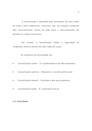 22




         A lateralização é aprendida pelo movimento dos dois lados

do corpo e pelas impressões   sensoriais, que, em conjunto, produzem

uma conscientização interna de onde parte a conscientização das

direções no espaço envolvente.



         Em   resumo,   a   lateralização     traduz   a   capacidade   de

integração sensório-motora dos dois lados do corpo.



        Os subfatores da lateralidade são :



•    Lateralização ocular – É a predominância do olho dominante.



•    Lateralização auditiva – Demonstra o ouvido preferencial.



•    Lateralização manual – Confirma a mão que predomina.



•    Lateralização pedal – É a preferência do pé




2.3. Tonicidade
 