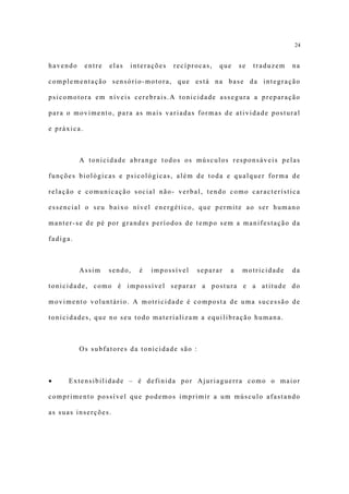 24


havendo      entre   elas   interações   recíprocas,   que   se   traduzem   na

complementação sensório-motora, que está na base da integração

psicomotora em níveis cerebrais.A tonicidade assegura a preparação

para o movimento, para as mais variadas formas de atividade postural

e práxica.



          A tonicidade abrange todos os músculos responsáveis pelas

funções biológicas e psicológicas, além de toda e qualquer forma de

relação e comunicação social não- verbal, tendo como característica

essencial o seu baixo nível energético, que permite ao ser humano

manter-se de pé por grandes períodos de tempo sem a manifestação da

fadiga.



          Assim      sendo,   é   impossível   separar   a    motricidade    da

tonicidade, como é impossível separar a postura e a atitude do

movimento voluntário. A motricidade é composta de uma sucessão de

tonicidades, que no seu todo materializam a equilibração humana.



          Os subfatores da tonicidade são :



•    Extensibilidade – é definida por Ajuriaguerra como o maior

comprimento possível que podemos imprimir a um músculo afastando

as suas inserções.
 