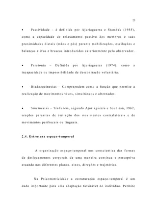 25


•    Passividade – é definida por Ajuriaguerra e Stambak (1955),

como a capacidade de relaxamento passivo dos membros e suas

proximidades distais (mãos e pés) perante mobilizações, oscilações e

balanços ativos e bruscos introduzidos exteriormente pelo observador.



•    Paratonia   –   Definida   por   Ajuriaguerra   (1974),    como   a

incapacidade ou impossibilidade de descontração voluntária.



•    Diadococinesias – Compreendem como a função que permite a

realização de movimentos vivos, simultâneos e alternados.



•    Sincinesias – Traduzem, segundo Ajuriaguerra e Soubiran, 1962,

reações parasitas de imitação dos movimentos contralaterais e de

movimentos peribucais ou linguais.



2.4. Estrutura espaço-temporal



        A organização espaço-temporal nos conscientiza das formas

de deslocamentos corporais de uma maneira continua e perceptiva

atuando nos diferentes planos, eixos, direções e trajetórias.



       Na Psicomotricidade a estruturação espaço-temporal é um

dado importante para uma adaptação favorável do indivíduo. Permite
 