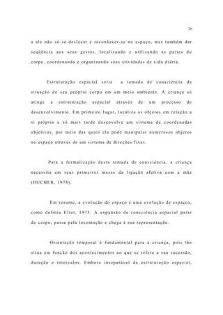 26


a ele não só se deslocar e reconhecer-se no espaço, mas também dar

seqüência aos seus gestos, localizando e utilizando as partes do

corpo, coordenando e organizando suas atividades de vida diária.



         Estruturação   espacial   seria    a   tomada    de   consciência   da

situação de seu próprio corpo em um meio ambiente. A criança só

atinge    a   estruturação   espacial      através   de   um     processo    de

desenvolvimento. Em primeiro lugar, localiza os objetos em relação a

si própria e só mais tarde desenvolve um sistema de coordenadas

objetivas, por meio das quais ela pode manipular numerosos objetos

no espaço através de um sistema de direções fixas.



         Para a formalização desta tomada de consciência, a criança

necessita em seus primeiros meses da ligação afetiva com a mãe

(BUCHER, 1978).



          Em resumo, a evolução do espaço é uma evolução de espaços,

como definiu Eliot, 1975. A expansão da consciência espacial parte

do corpo, passa pela locomoção e chega à sua representação.



          Orientação temporal é fundamental para a criança, pois lhe

situa em função dos acontecimentos no que se refere a sua sucessão,

duração e intervalos. Embora inseparável da estruturação espacial,
 