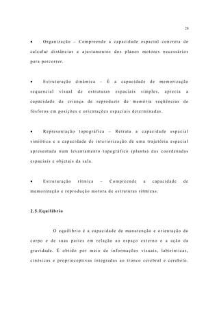 28


•    Organização – Compreende a capacidade espacial concreta de

calcular distâncias e ajustamentos dos planos motores necessários

para percorrer.



•    Estruturação     dinâmica    –   É   a   capacidade       de    memorização

sequencial   visual   de    estruturas    espaciais       simples,     aprecia    a

capacidade   da   criança   de   reproduzir    de   memória         seqüências   de

fósforos em posições e orientações espaciais determinadas.



•    Representação     topográfica    –   Retrata     a   capacidade      espacial

simiótica e a capacidade de interiorização de uma trajetória espacial

apresentada num levantamento topográfico (planta) das coordenadas

espaciais e objetais da sala.



•    Estruturação     rítmica     –   Compreende           a    capacidade       de

memorização e reprodução motora de estruturas rítmicas.



2.5.Equilíbrio



          O equilíbrio é a capacidade de manutenção e orientação do

corpo e de suas partes em relação ao espaço externo e a ação da

gravidade. É obtido por meio de informações visuais, labirínticas,

cinésicas e proprioceptivas integradas ao tronco cerebral e cerebelo.
 