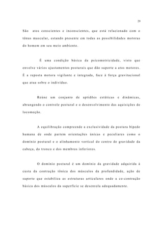 29


São   atos conscientes e inconscientes, que está relacionado com o

tônus muscular, estando presente em todas as possibilidades motoras

do homem em seu meio ambiente.



          É uma condição básica da psicomotricidade, visto que

envolve vários ajustamentos posturais que dão suporte a atos motores.

É a reposta motora vigilante e integrada, face à força gravitacional

que atua sobre o indivíduo.



        Reúne   um   conjunto   de   aptidões   estáticas   e   dinâmicas,

abrangendo o controle postural e o desenvolvimento das aquisições de

locomoção.



        A equilibração compreende a exclusividade da postura bípede

humana de onde partem orientações únicas e peculiares como o

domínio postural e o alinhamento vertical do centro de gravidade da

cabeça, do tronco e dos membros inferiores.



        O domínio postural é um domínio da gravidade adquirida à

custa da contração tônica dos músculos da profundidade, ação de

suporte que estabiliza as estruturas articulares onde a co-contração

básica dos músculos da superfície se desenrola adequadamente.
 