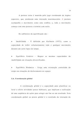 30


        A postura ereta é mantida pelo jogo coordenado de órgãos

especiais, que, produzem uma interação neuromuscular. A postura

acompanha o movimento como uma sombra; e, todo o movimento

começa com uma postura e termina com outra.



        Os subfatores da equilibração são :



•    Imobilidade    –   É     definida   por    Guilmain     (1971),   como    a

capacidade de inibir voluntariamente todo e qualquer movimento

durante um curto lapso de tempo.



•    Equilíbrio    Estático    –   Requer      as   mesmas    capacidades     da

imobilidade em situações diversificadas.



•    Equilíbrio Dinâmico – Exige uma orientação controlada do

corpo em situações de deslocamento no espaço.



2.6. Coordenação global



          A coordenação global é a capacidade para planificar ou

levar a efeito atividades pouco habituais, que implicam a realização

de uma seqüência de ações para atingir um fim ou um resultado. Esta

coordenação global ou praxia global é o resultado da interação do
 