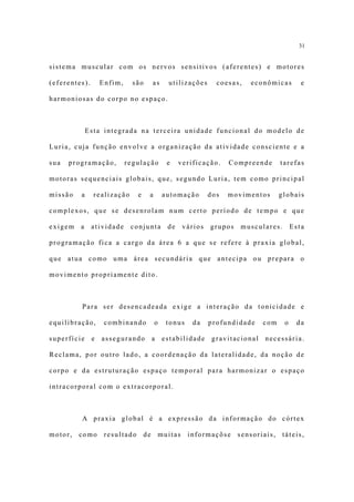 31


sistema muscular com os nervos sensitivos (aferentes) e motores

(eferentes).       Enfim,     são        as    utilizações       coesas,   econômicas         e

harmoniosas do corpo no espaço.



             Esta integrada na terceira unidade funcional do modelo de

Luria, cuja função envolve a organização da atividade consciente e a

sua   programação,          regulação          e    verificação.     Compreende       tarefas

motoras sequenciais globais, que, segundo Luria, tem como principal

missão   a     realização       e    a        automação        dos   movimentos       globais

complexos, que se desenrolam num certo período de tempo e que

exigem   a     atividade     conjunta          de     vários   grupos   musculares.        Esta

programação fica a cargo da área 6 a que se refere à praxia global,

que atua como uma área secundária que antecipa ou prepara o

movimento propriamente dito.



         Para ser desencadeada exige a interação da tonicidade e

equilibração,       combinando           o     tonus    da     profundidade     com    o    da

superfície     e   assegurando           a    estabilidade      gravitacional   necessária.

Reclama, por outro lado, a coordenação da lateralidade, da noção de

corpo e da estruturação espaço temporal para harmonizar o espaço

intracorporal com o extracorporal.



         A praxia global é a expressão da informação do córtex

motor,   como       resultado       de       muitas    informaçõse      sensoriais,    táteis,
 