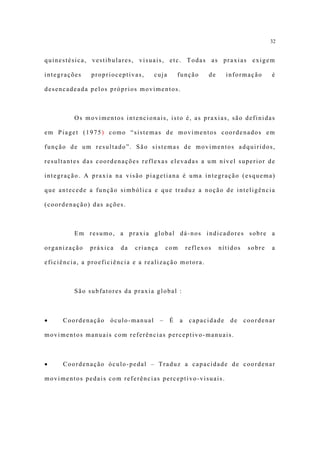 32


quinestésica, vestibulares, visuais, etc. Todas as praxias exigem

integrações   proprioceptivas,     cuja         função      de     informação       é

desencadeada pelos próprios movimentos.



         Os movimentos intencionais, isto é, as praxias, são definidas

em Piaget (1975) como “sistemas de movimentos coordenados em

função de um resultado”. São sistemas de movimentos adquiridos,

resultantes das coordenações reflexas elevadas a um nível superior de

integração. A praxia na visão piagetiana é uma integração (esquema)

que antecede a função simbólica e que traduz a noção de inteligência

(coordenação) das ações.



         Em resumo, a praxia global dá-nos indicadores sobre a

organização   práxica   da   criança       com       reflexos    nítidos    sobre   a

eficiência, a proeficiência e a realização motora.



         São subfatores da praxia global :



•    Coordenação    óculo-manual       –    É    a    capacidade    de     coordenar

movimentos manuais com referências perceptivo-manuais.



•    Coordenação óculo-pedal – Traduz a capacidade de coordenar

movimentos pedais com referências perceptivo-visuais.
 