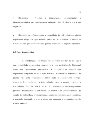 33


•      Dismetria        –   Traduz     a    inadaptação      visuoespacial     e

visuoquinestésica dos movimentos oriundos face distância ou a um

objetivo.



•      Dissociação – Compreende a capacidade de individualizar vários

segmentos corporais que tomam parte na planificação e execução

motora de um gesto ou de vários gestos intencionais sequencializados.



2.7.Coordenação fina



            A coordenação ou praxia fina procura estudar na criança a

sua capacidade construtiva manual e a sua destralidade bimanual

como     um     componente    psicomotor.    É   a   utilização   precisa    dos

segmentos corporais na execução motora. A dinâmica específica da

praxia   fina    está   estritamente   relacionada   à    organização   espaço-

temporal. Ela estabelece a inter-relação entre o campo visual e a

motricidade fina de pés e mãos. A coordenação óculo-segmentar

procura desenvolver e estimular ao máximo as possibilidades de

reação do indivíduo, proporcionando maiores potencialidades motoras

e controle corporal, já que a visão nos promove o conhecimento do

mundo exterior.
 