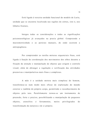 34


           Está ligada à terceira unidade funcional do modelo de Luria,

unidade que se encontra localizada nas regiões do córtex, isto é, nos

lóbulos frontais.



           Integra todas as considerações e todas as significaçõse

psiconeurológicas     já       avançadas      na    praxia    global.    Compreende    a

macromotricidade          e   as   perícias        manuais,    de    onde   ocorrem    a

antropogênese.



           Por compreender as tarefas motoras sequenciais finas, está

ligada à função de coordenação dos movimentos dos olhos durante a

fixação da atenção e manipulação de objetos que exigem o controle

visual, além de abranger a regulação e verificação das atividades

preensivas e manipulativas mais finas e complexas.



           A mão é a unidade motora mais complexa do homem,

transformou-se      num       modo    mais    eficaz    de     exploração    do   mundo

exterior e também do próprio corpo, permitindo o reconhecimento de

objetos    pelo   tato.       Paralelamente        tornou-se    um      instrumento   de

preensão, forte e preciso, possibilitando a manipulação de pequenos

objetos,    utensílios         e     ferramentas,       meios       privilegiados     de

transformação da natureza e de si próprio.
 