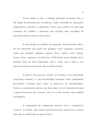 35


         Assim sendo, a mão, o enfoque principal da praxia fina, é

um órgão de preensão por excelência, sendo resultado de aquisições

filogenéticas inerentes a adaptação. Vinte ossos unidos em uma rede

complexa de tendões e músculos que atingem uma variedade de

precisão sensório-motora sem limites.



         A mão dispõe de funçõse de palpação, discriminação tátil e

de um repertório sem igual por qualquer outro segmento corporal,

como, por exemplo: apanhar, segurar, bater, captar, catar, lançar,

puxar, riscar, empurrar, etc (Fonseca 1988).Todas essas funções são o

produto final de uma cooperação com a visão, sem a qual o seu

desenvolvimento micromotor não se diferenciaria.



         A praxia fina procura estudar na criança a sua capacidade

construtiva manual e a sua destralidade bimanual como componente

psicomotor     revelante   para   todos   os   processos   de   aprendizagem.

Assim, a coordenação precisa das duas mãos vai ser fundamental para

o desenvolvimento das crianças, não só a nível escolar, mas também

socialmente.



         A cooperação do componente práxico com o componente

visual é, no fundo, uma síntese psicomotora que caracteriza a praxia

fina, que se subdivide em quatro fases:
 