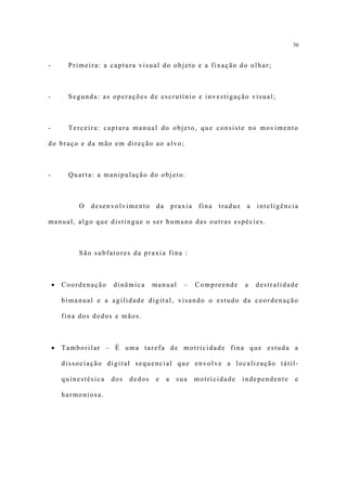 36


-        Primeira: a captura visual do objeto e a fixação do olhar;



-        Segunda: as operações de escrutínio e investigação visual;



-        Terceira: captura manual do objeto, que consiste no movimento

do braço e da mão em direção ao alvo;



-        Quarta: a manipulação do objeto.



            O   desenvolvimento       da       praxia    fina   traduz    a   inteligência

manual, algo que distingue o ser humano das outras espécies.



            São subfatores da praxia fina :



    •   Coordenação    dinâmica      manual       –     Compreende       a    destralidade

        bimanual e a agilidade digital, visando o estudo da coordenação

        fina dos dedos e mãos.



    •   Tamborilar – É uma tarefa de motricidade fina que estuda a

        dissociação digital sequencial que envolve a localização tátil-

        quinestésica   dos   dedos   e     a    sua     motricidade      independente    e

        harmoniosa.
 