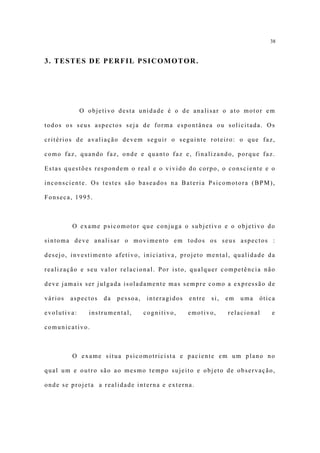 38


3. TESTES DE PERFIL PSICOMOTOR.




             O objetivo desta unidade é o de analisar o ato motor em

todos os seus aspectos seja de forma espontânea ou solicitada. Os

critérios de avaliação devem seguir o seguinte roteiro: o que faz,

como faz, quando faz, onde e quanto faz e, finalizando, porque faz.

Estas questões respondem o real e o vivido do corpo, o consciente e o

inconsciente. Os testes são baseados na Bateria Psicomotora (BPM),

Fonseca, 1995.



         O exame psicomotor que conjuga o subjetivo e o objetivo do

sintoma deve analisar o movimento em todos os seus aspectos :

desejo, investimento afetivo, iniciativa, projeto mental, qualidade da

realização e seu valor relacional. Por isto, qualquer competência não

deve jamais ser julgada isoladamente mas sempre como a expressão de

vários   aspectos   da   pessoa,    interagidos   entre   si,   em   uma   ótica

evolutiva:     instrumental,       cognitivo,     emotivo,      relacional     e

comunicativo.



         O exame situa psicomotricista e paciente em um plano no

qual um e outro são ao mesmo tempo sujeito e objeto de observação,

onde se projeta a realidade interna e externa.
 