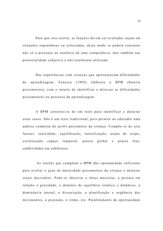 39




           Para que isto ocorra, as funções devem ser avaliadas sejam em

situações espontâneas ou solicitadas, deste modo se poderá constatar

não só a presença ou ausência de uma competência, mas também sua

potencialidade subjetiva e não totalmente utilizada.



           Das experiências com crianças que apresentavam dificuldades

de   aprendizagem,        Fonseca   (1995)    elaborou      a       BPM        (bateria

psicomotora), com o intuito de identificar e detectar as dificuldades

psicomotoras no processo da aprendizagem.



           A BPM constitui-se de um teste para identificar e detectar

estes casos. Não é um teste tradicional, pois permite ao educador uma

análise completa do perfil psicomotor da criança. Compõe-se de sete

fatores:    tonicidade,   equilibração,    lateralização,   noção         de    corpo,

estruturação     espaço     temporal,     praxia   global       e    praxia       fina,

subdivididos em subfatores.



           As tarefas que compõem a BPM dão oportunidade suficiente

para avaliar o grau de maturidade psicomotora da criança e detectar

sinais desviantes. Pode-se observar o tônus muscular, a postura em

relação a gravidade, o domínio do equilíbrio estático e dinâmico, a

dominância lateral, a dissociação, a planificação e seqüência dos

movimentos, a preensão, o ritmo, etc. Paralelamente dá oportunidade
 