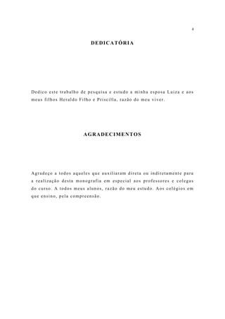 4


                         DEDICATÓRIA




Dedico este trabalho de pesquisa e estudo a minha esposa Luiza e aos
meus filhos Heraldo Filho e Priscilla, razão do meu viver.




                      AGRADECIMENTOS




Agradeço a todos aqueles que auxiliaram direta ou indiretamente para
a realização desta monografia em especial aos professores e colegas
do curso. A todos meus alunos, razão do meu estudo. Aos colégios em
que ensino, pela compreensão.
 