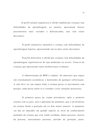 41




        O perfil normal (eupráxico) é obtido também por crianças sem

dificuldades    de   aprendizagem,    no   entanto,    apresentam      fatores

psicomotores    mais   variados   e   diferenciados,       mas   sem    sinais

desviantes.



         O perfil dispráxico identifica a criança com dificuldades de

aprendizagem ligeiras, apresentando um ou mais sinais desviantes.



         O perfil deficitário é obtido por crianças com dificuldades de

aprendizagem significativas do tipo moderado ou severo. Trata-se de

crianças que apresentam sinais disfuncionais evidentes.



         A administração da BPM é simples. Os materiais que requer

são extremamente econômicos e destituídos de qualquer sofisticação.

A sala deve ter um espaço onde a criança possa se movimentar sem

perigos, onde possa sentir-se à vontade e criar situações prazerosas.



         O primeiro passo do exame psicomotor, após o primeiro

contato com os pais, será a aplicação da anamnese, que é um histórico

da criança desde a gestação até os dias atuais (anexo). A anamnese

vai dar ao educador um grande suporte ao nível de conhecimento

profundo da criança que está sendo estudada, dados pessoais, motivo

da   procura,   antecedentes   pessoais,   período    de   gestação,    parto,
 