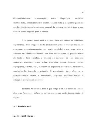 42


desenvolvimento,        alimentação,      sono,      linguagem,     audição,

motricidade, comportamento social, sexualidade e o quadro geral de

saúde; são tópicos do universo pessoal da criança trazida à tona e que

servem como suporte para o exame.



          O segundo passo será o exame livre ou exame de atividade

espontânea. Essa etapa é muito importante, pois a criança poderá se

expressar espontaneamente,       ser    mais verdadeira em seus         atos   e

atitudes auxiliando o educador em suas observações. O procedimento

do teste é bem simples, a criança ao adentrar na sala encontra

materiais   diversos,   como   bolas,    colchões,   pneus,   bancos,   arcos,

espaguetes, cordas, etc., e poderá se expressar livremente, brincando,

manipulando, jogando e criando. O examinador deve observar o

comportamento     motor    e   emocional,    registrar   questionamentos       e

situações que possam ocorrer.



          Somente na terceira fase é que surge a BPM e todas as tarefas

dos seus fatores e subfatores psicomotores que serão demonstrados à

seguir:



3.1 Tonicidade



A. Extensibilidade
 
