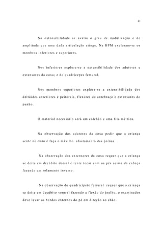 43




         Na extensibilidade se avalia o grau de mobilização e de

amplitude que uma dada articulação atinge. Na BPM exploram-se os

membros inferiores e superiores.



         Nos inferiores explora-se a extensibilidade dos adutores e

extensores da coxa; e do quadrícepes femural.



         Nos membros superiores explora-se a extensibilidade dos

deltóides anteriores e peitorais, flexores do antebraço e extensores do

punho.



         O material necessário será um colchão e uma fita métrica.



         Na observação dos adutores da coxa pedir que a criança

sente no chão e faça o máximo afastamento das pernas.



         Na observação dos extensores da coxa requer que a criança

se deite em decúbito dorsal e tente tocar com os pés acima da cabeça

fazendo um rolamento inverso.



         Na observação do quadricípete femural requer que a criança

se deite em decúbito ventral fazendo a flexão do joelho, o examinador

deve levar os bordos externos do pé em direção ao chão.
 