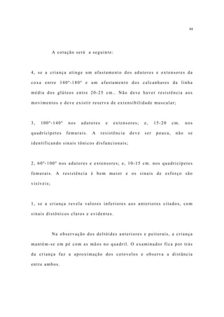 44




            A cotação será a seguinte:



4, se a criança atinge um afastamento dos adutores e extensores da

coxa entre 140º-180º e um afastamento dos calcanhares da linha

média dos glúteos entre 20-25 cm.. Não deve haver resistência aos

movimentos e deve existir reserva de extensibilidade muscular;



3,   100º-140º     nos   adutores     e   extensores;    e,    15-20    cm.    nos

quadricípetes     femurais.   A     resistência   deve   ser   pouca,    não    se

identificando sinais tônicos disfuncionais;



2, 60º-100º nos adutores e extensores; e, 10-15 cm. nos quadricípetes

femurais. A resistência é bem maior e os sinais de esforço são

visíveis;



1, se a criança revela valores inferiores aos anteriores citados, com

sinais distônicos claros e evidentes.



            Na observação dos deltóides anteriores e peitorais, a criança

mantém-se em pé com as mãos no quadril. O examinador fica por trás

da criança faz a aproximação dos cotovelos e observa a distância

entre ambos.
 