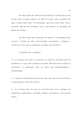 45


         Na observação dos flexores do antebraço a criança deve estar

em pé com os braços abertos ao lado do corpo com as palmas das

mãos viradas para cima. O examinador, que deve estar atrás, fará a

extensão máxima do antebraço com o movimento de pronação do

punho da criança.



         Na observação dos extensores do punho, o examinador deve

assistir a flexão da mão, pressionando suavemente o polegar e

verificar se este toca no antebraço ou medir esta distância.



         A cotação será a seguinte:



4, se a criança toca com os cotovelos, se realiza a extensão total do

antebraço e se toca com o polegar no punho. Não deve haver esforço e

resistência,   A   realização   deve   ser   feita   com   disponibilidade   e

flexibilidade;



3, a mesma realização descrita acima, mas com uma maior resistência

e com pequenos sinais de esforço;



2,   se a criança não toca com os cotovelos nem com o polegar nas

respectivas explorações, acusando rigidez, resistência e um esforço

maior;
 