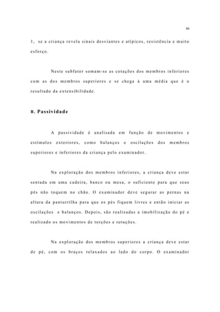 46


1, se a criança revela sinais desviantes e atípicos, resistência e muito

esforço.



           Neste subfator somam-se as cotações dos membros inferiores

com as dos membros superiores e se chega à uma média que é o

resultado da extensibilidade.



B. Passividade



           A passividade é analisada em função de movimentos e

estímulos    exteriores,   como   balanços   e   oscilações   dos   membros

superiores e inferiores da criança pelo examinador.



           Na exploração dos membros inferiores, a criança deve estar

sentada em uma cadeira, banco ou mesa, o suficiente para que seus

pés não toquem no chão. O examinador deve segurar as pernas na

altura da panturrilha para que os pés fiquem livres e então iniciar as

oscilações   e balanços. Depois, são realizadas a imobilização do pé e

realizado os movimentos de torções e rotações.



           Na exploração dos membros superiores a criança deve estar

de pé, com os braços relaxados ao lado do corpo. O examinador
 