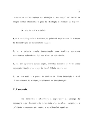 47


introduz os deslocamentos de balanços e oscilações em ambos os

braços e mãos observando o grau de libertação e abandono da rigidez.



           A cotação será a seguinte:



4, se a criança apresenta movimentos passivos objetivando facilidades

de descontração na musculatura exigida;



3,   se   a     criança   revela    descontração     mas   realizam     pequenos

movimentos voluntários, ligeiros sinais de resistência;



2,   se   não apresenta descontração, reproduz movimentos voluntários

com maior freqüência, sinais de instabilidade emocional;



1,   se não realiza a prova ou realiza de forma incompleta, total

insensibilidade ao membro, dificuldade de descontração.



C. Paratonia



           Na    paratonia   é     observada   a   capacidade   da    criança   de

conseguir uma descontração voluntária dos membros superiores e

inferiores provocados por quedas e mobilizações passivas.
 